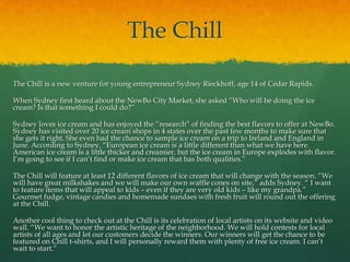 The Chill

The Chill is a new venture for young entrepreneur Sydney Rieckhoff, age 14 of Cedar Rapids.

When Sydney first heard about the NewBo City Market, she asked “Who will be doing the ice
cream? Is that something I could do?”

Sydney loves ice cream and has enjoyed the “research” of finding the best flavors to offer at NewBo.
Sydney has visited over 20 ice cream shops in 4 states over the past few months to make sure that
she gets it right. She even had the chance to sample ice cream on a trip to Ireland and England in
June. According to Sydney, “European ice cream is a little different than what we have here.
American ice cream is a little thicker and creamier, but the ice cream in Europe explodes with flavor.
I’m going to see if I can’t find or make ice cream that has both qualities.”

The Chill will feature at least 12 different flavors of ice cream that will change with the season. “We
will have great milkshakes and we will make our own waffle cones on site,” adds Sydney. “ I want
to feature items that will appeal to kids – even if they are very old kids – like my grandpa.”
Gourmet fudge, vintage candies and homemade sundaes with fresh fruit will round out the offering
at the Chill.

Another cool thing to check out at the Chill is its celebration of local artists on its website and video
wall. “We want to honor the artistic heritage of the neighborhood. We will hold contests for local
artists of all ages and let our customers decide the winners. Our winners will get the chance to be
featured on Chill t-shirts, and I will personally reward them with plenty of free ice cream. I can’t
wait to start.”
 