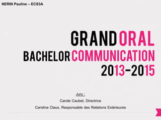 GrandOral
bachelorcommunication
2013-2015
Jury :
Carole Caubet, Directrice
Caroline Claus, Responsable des Relations Extérieures
NERIN Pauline – ECS3A
 
