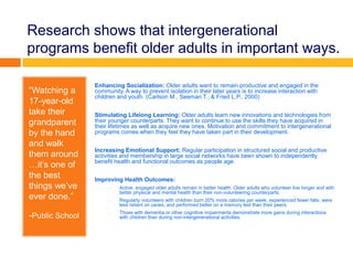 Research shows that intergenerational
programs benefit older adults in important ways.
“Watching a
17-year-old
take their
grandparent
by the hand
and walk
them around
…it’s one of
the best
things we’ve
ever done.”
-Public School
Enhancing Socialization: Older adults want to remain productive and engaged in the
community. A way to prevent isolation in their later years is to increase interaction with
children and youth. (Carlson M., Seeman T., & Fried L.P., 2000)
Stimulating Lifelong Learning: Older adults learn new innovations and technologies from
their younger counterparts. They want to continue to use the skills they have acquired in
their lifetimes as well as acquire new ones. Motivation and commitment to intergenerational
programs comes when they feel they have taken part in their development.
Increasing Emotional Support: Regular participation in structured social and productive
activities and membership in large social networks have been shown to independently
benefit health and functional outcomes as people age.
Improving Health Outcomes:
o Active, engaged older adults remain in better health. Older adults who volunteer live longer and with
better physical and mental health than their non-volunteering counterparts.
o Regularly volunteers with children burn 20% more calories per week, experienced fewer falls, were
less reliant on canes, and performed better on a memory test than their peers.
o Those with dementia or other cognitive impairments demonstrate more gains during interactions
with children than during non-intergenerational activities.
 