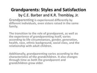 Grandparents: Styles and Satisfaction
       by C.E. Barber and K.R. Tremblay, Jr.
Grandparenting is experienced differently by
different individuals, even sisters raised in the same
family.

The transition to the role of grandparent, as well as
the experience of grandparenting itself, varies
according to life circumstances, gender, generation,
health, race, ethnic background, social class, and the
relationship with adult children.

Additionally, grandparenting varies according to the
characteristics of the grandchildren. It also changes
through time as both the grandparent and
grandchildren grow older.
 