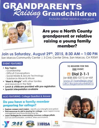 NDPARENTS• . •
Ot&utfy Grandchildren
Includes other relative caregivers
Are you a North County
grandparent or relative
raising a young family
member?
Join us Saturday, August 29th, 2015, 8:30 AM - 1:00 PM
San Marcos Community Center | 3 Civic Center Drive, San Marcos, CA 92069
EVENT FEATURES
Key Topics:
- Guardianship
- Difficult Conversations
- Social Media & Secure Technology
- Substance Abuse & Misuse
"Meet & Mingle" with other families
and resources in the field
Lunch & childcare provided with pre-registration
Spanish interpretation available
ALSO FEATURING: College Question & Answer
Do you have a family member
preparing for college?
• Explore careers and majors - identify your strengths and options
• Find resources to aid in paying for college - learn helpful money
management and financial planning tips
• Learn strategies for overcoming common college pitfalls
such as communication, conflicts, stress and studvina
COUNTY OF SAN DIEGO
QiHHSAHEALTHAND HUMAN SERVICES AGENCY
EL
LIVE WELL
SAN DIEGO
TO REGISTER FOR THIS
FREE EVENT:
S Dial 2-1-1
(or 858-300-1211) or visit
www.211sandieao.org/
GRG-ReaistrationNR2015
 