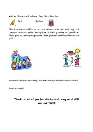 And we also wanted to know about their hobbies

           Birds              thimbels...



The little ones could listen to stories around this topic and they could
draw pictures and write descriptions of their grannies and grandpas.
They gave to their grandparents these pictures and descriptions as a
gift.




How wonderful it was when they share their nostalgic memories with all of us!!!!



It was so lovely!!!!




      Thanks to all of you for sharing and being so nice!!!!!!
                         We love you!!!!!
 