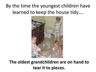 By the time the youngest children have learned to keep the house tidy….The oldest grandchildren are on hand to tear it to pieces.