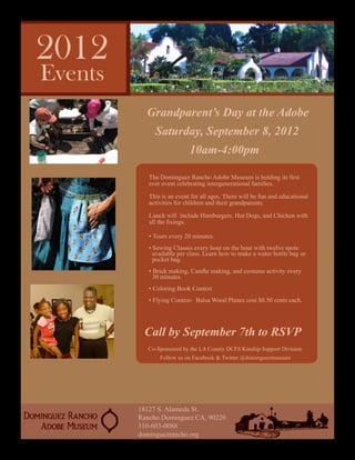 Grandparent’s Day at the Adobe
     Saturday, September 8, 2012
                   10am-4:00pm

   The Dominguez Rancho Adobe Museum is holding its first
   ever event celebrating intergenerational families.

   This is an event for all ages. There will be fun and educational
   activities for children and their grandparents.

   Lunch will include Hamburgers, Hot Dogs, and Chicken with
   all the fixings.

   • Tours every 20 minutes.
   • Sewing Classes every hour on the hour with twelve spots          	
     available per class. Learn how to make a water bottle bag or     	
     pocket bag.
   • Brick making, Candle making, and costume activity every          	
     30 minutes.
   • Coloring Book Contest
   • Flying Contest- Balsa Wood Planes cost $0.50 cents each.




 Call by September 7th to RSVP
   Co-Sponsored by the LA County DCFS Kinship Support Division.
       Follow us on Facebook & Twitter @dominguezmuseum




18127 S. Alameda St.
Rancho Dominguez CA, 90220
310-603-0088
dominguezrancho.org
 