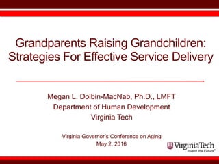 Grandparents Raising Grandchildren:  
Strategies For Effective Service Delivery
Megan L. Dolbin-MacNab, Ph.D., LMFT
Department of Human Development
Virginia Tech
Virginia Governor’s Conference on Aging
May 2, 2016
 