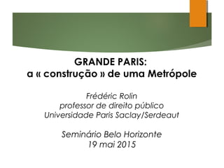 GRANDE PARIS:
a « construção » de uma Metrópole
Frédéric Rolin
professor de direito público
Universidade Paris Saclay/Serdeaut
Seminário Belo Horizonte
19 mai 2015
 