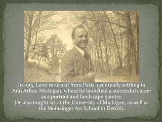 In 1913, Leon returned from Paris, eventually settling in Ann Arbor, Michigan, where he launched a successful career as a portrait and landscape painter.  He also taught art at the University of Michigan, as well as  the Meinsinger Art School in Detroit.