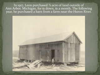 In 1917, Leon purchased ¾ acre of land outside of Ann Arbor, Michigan, for $1 down, $1 a month. The following year, he purchased a barn from a farm near the Huron River. 