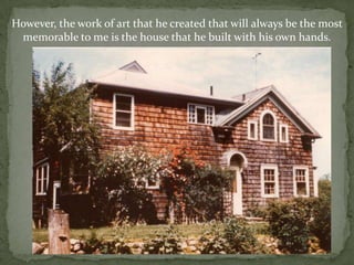However, the work of art that he created that will always be the most memorable to me is the house that he built with his own hands.