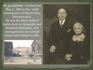 My grandfather  was born on May 17, 1885 in the  small mining town of Morris Run, Pennsylvania.  He was the third child of twelve born to Alexander and Elizabeth Makielski, who immigrated to the United States from Poland in 1881.  