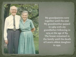 My grandparents were together until the end.  My grandmother passed in 1969 with my grandfather following in 1974 at the age 0f 89.The house remained in the family until the death of Leon’s oldest daughter in 1991.