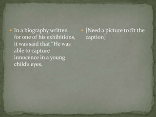 In a biography written for one of his exhibitions, it was said that “He was able to capture innocence in a young child’s eyes,[Need a picture to fit the caption]