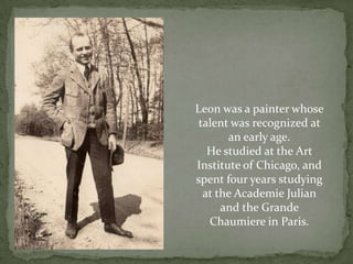 Leon was a painter whose talent was recognized at an early age.He studied at the Art Institute of Chicago, and spent four years studying at the Academie Julian and the Grande Chaumiere in Paris.