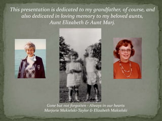 This presentation is dedicated to my grandfather, of course, and also dedicated in loving memory to my beloved aunts, Aunt Elizabeth & Aunt Marj.Gone but not forgotten - Always in our heartsMarjorie Makielski-Taylor & Elizabeth Makielski