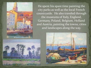 He spent his spare time painting the city parks as well as the local French countryside.  He also traveled through the museums of Italy, England, Germany, Poland, Belgium, Holland and Austria, painting the towns, cities and landscapes along the way.