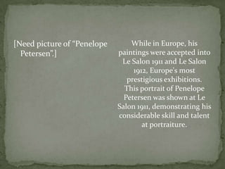 [Need picture of “Penelope Petersen”.]While in Europe, his paintings were accepted into Le Salon 1911 and Le Salon 1912, Europe's most prestigious exhibitions. This portrait of Penelope Petersen was shown at Le Salon 1911, demonstrating his considerable skill and talent at portraiture.  