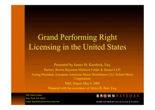 Grand Performing Right
  Licensing in the United States

                           Presented by James M. Kendrick, Esq.
              Partner, Brown Raysman Millstein Felder & Steiner LLP/
     Acting President, European American Music Distributors LLC/Schott Music
                                    Corporation
                             IMZ, Prague May 9, 2005
                 Prepared with the assistance of Alexis B. Hart, Esq.
900 Third Avenue
New York, NY 10022
Email: jkendrick@brownraysman.com
 