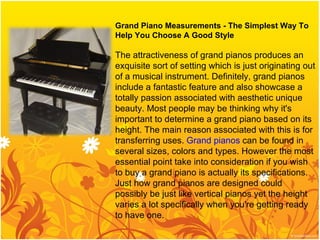 Grand Piano Measurements - The Simplest Way To Help You Choose A Good Style The attractiveness of grand pianos produces an exquisite sort of setting which is just originating out of a musical instrument. Definitely, grand pianos include a fantastic feature and also showcase a totally passion associated with aesthetic unique beauty. Most people may be thinking why it's important to determine a grand piano based on its height. The main reason associated with this is for transferring uses.  Grand pianos  can be found in several sizes, colors and types. However the most essential point take into consideration if you wish to buy a grand piano is actually its specifications. Just how grand pianos are designed could possibly be just like vertical pianos yet the height varies a lot specifically when you're getting ready to have one. 