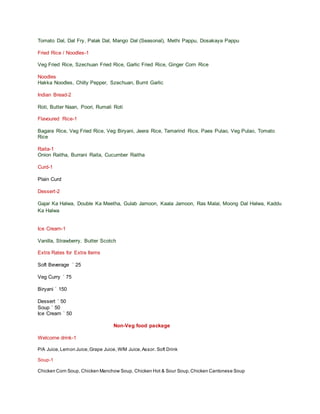 Tomato Dal, Dal Fry, Palak Dal, Mango Dal (Seasonal), Methi Pappu, Dosakaya Pappu
Fried Rice / Noodles-1
Veg Fried Rice, Szechuan Fried Rice, Garlic Fried Rice, Ginger Corn Rice
Noodles
Hakka Noodles, Chilly Pepper, Szechuan, Burnt Garlic
Indian Bread-2
Roti, Butter Naan, Poori, Rumali Roti
Flavoured Rice-1
Bagara Rice, Veg Fried Rice, Veg Biryani, Jeera Rice, Tamarind Rice, Paes Pulao, Veg Pulao, Tomato
Rice
Raita-1
Onion Raitha, Burrani Raita, Cucumber Raitha
Curd-1
Plain Curd
Dessert-2
Gajar Ka Halwa, Double Ka Meetha, Gulab Jamoon, Kaala Jamoon, Ras Malai, Moong Dal Halwa, Kaddu
Ka Halwa
Ice Cream-1
Vanilla, Strawberry, Butter Scotch
Extra Rates for Extra Items
Soft Beverage ` 25
Veg Curry ` 75
Biryani ` 150
Dessert ` 50
Soup ` 50
Ice Cream ` 50
Non-Veg food package
Welcome drink-1
P/A Juice,Lemon Juice,Grape Juice, W/M Juice,Assor. Soft Drink
Soup-1
Chicken Corn Soup, Chicken Manchow Soup, Chicken Hot & Sour Soup,Chicken Cantonese Soup
 