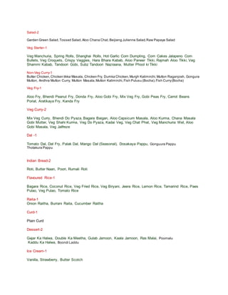 Salad-2
Garden Green Salad,Tossed Salad,Aloo Chana Chat, Beijieng Julienne Salad,Raw Papaya Salad
Veg Starter-1
Veg Manchuria, Spring Rolls, Shanghai Rolls, Hot Garlic Corn Dumpling, Corn Cakes Jalapeno Corn
Bullets, Veg Croquets, Crispy Veggies, Hara Bhara Kabab, Aloo Paneer Tikki, Rajmah Aloo Tikki, Veg
Shammi Kabab, Tandoori Gobi, Subz Tandoori Nazraana, Mutter Phool ki Tikki
Non-Veg Curry-1
Butter Chicken,Chicken tikka Masala, Chicken Fry, Dumka Chicken,Murgh Kalimirchi,Mutton Raganjosh, Gongura
Mutton, Andhra Mutton Curry, Mutton Masala,Mutton Kalimirchi,Fish Pulusu (Bocha),Fish Curry(Bocha)
Veg Fry-1
Aloo Fry, Bhendi Peanut Fry, Donda Fry, Aloo Gobi Fry, Mix Veg Fry, Gobi Peas Fry, Carrot Beans
Porial, Aratikaya Fry, Kanda Fry
Veg Curry-2
Mix Veg Curry, Bhendi Do Pyaza, Bagara Baigan, Aloo Capsicum Masala, Aloo Kurma, Chana Masala
Gobi Mutter, Veg Shahi Kurma, Veg Do Pyaza, Kadai Veg, Veg Chat Phat, Veg Manchuria Wet, Aloo
Gobi Masala, Veg Jalfreze
Dal -1
Tomato Dal, Dal Fry, Palak Dal, Mango Dal (Seasonal), Dosakaya Pappu, Gonguura Pappu
Thotakura Pappu
Indian Bread-2
Roti, Butter Naan, Poori, Rumali Roti
Flavoured Rice-1
Bagara Rice, Coconut Rice, Veg Fried Rice, Veg Biryani, Jeera Rice, Lemon Rice, Tamarind Rice, Paes
Pulao, Veg Pulao, Tomato Rice
Raita-1
Onion Raitha, Burrani Raita, Cucumber Raitha
Curd-1
Plain Curd
Dessert-2
Gajar Ka Halwa, Double Ka Meetha, Gulab Jamoon, Kaala Jamoon, Ras Malai, Poornalu
Kaddu Ka Halwa, Boondi Laddu
Ice Cream-1
Vanilla, Strawberry, Butter Scotch
 