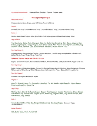 StandardAccompaniments Steamed Rice, Sambar, Fryums, Pickles, water
Non veg food package-2
Welcome drink-2
P/A Juice,Lemon Juice,Grape Juice, W/M Juice,Assor. Soft Drink
Soup-2
Chicken Corn Soup, Chicken Manchow Soup, Chicken Hot & Sour Soup,Chicken Cantonese Soup
Salad-3
Garden Green Salad,Tossed Salad,Aloo Chana Chat, Beijieng Julienne Salad,Raw Papaya Salad
Veg Starter-1
Veg Manchuria, Spring Rolls, Shanghai Rolls, Hot Garlic Corn Dumpling, Corn Cakes Jalapeno Corn
Bullets, Veg Croquets, Crispy Veggies, Hara Bhara Kabab, Aloo Paneer Tikki, Rajmah Aloo Tikki, Veg
Shammi Kabab, Tandoori Gobi, Subz Tandoori Nazraana, Mutter Phool ki Tikki
Non Veg Starter-1
Chicken Pepper Chilly, Szechuan Chicken,Chicken Manchuria,Chicken Wings,Hariyali Murgh, Chicken Tikka,
Zafrani Murgh, Angari Murgh, Murgh Palak Tikki
Substitute Chicken starter with Fish @ `50 Extra
Paprica Spices Fish Fingers,Tandoori Sarson ki Machi, Amritsari Fish Fry, ChillyScallion Fish,Pepper Chilly Fish
Non-Veg Curry-1
Butter Chicken,Chicken tikka Masala, Chicken Fry, Dumka Chicken,Murgh Kalimirchi,Mutton Raganjosh,Gongura
Mutton, Andhra Mutton Curry, Mutton Masala,Mutton Kalimirchi,Fish Pulusu (Bocha),Fish Curry(Bocha)
Non-Veg Biryani-1
Chicken Dum Biryani, Mutton Dum Biryani
Veg Fry-1
Aloo Fry, Bhendi Peanut Fry, Donda Fry, Aloo Gobi Fry, Mix Veg Fry, Gobi Peas Fry, Carrot Beans
Porial, Aratikaya Fry, Kanda Fry
Veg Curry-2
Mix Veg Curry, Bhendi Do Pyaza, Bagara Baigan, Aloo Capsicum Masala, Aloo Kurma, Chana Masala
Gobi Mutter, Veg Shahi Kurma, Veg Do Pyaza, Kadai Veg, Veg Chat Phat, Veg Manchuria Wet, Aloo
Gobi Masala, Veg Jalfreze
Dal -1
Tomato Dal, Dal Fry, Palak Dal, Mango Dal (Seasonal), Dosakaya Pappu, Gonguura Pappu
Thotakura Pappu
Indian Bread-2
Roti, Butter Naan, Poori, Rumali Roti
 
