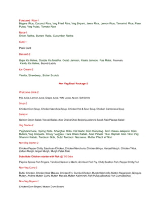 Flavoured Rice-1
Bagara Rice, Coconut Rice, Veg Fried Rice, Veg Biryani, Jeera Rice, Lemon Rice, Tamarind Rice, Paes
Pulao, Veg Pulao, Tomato Rice
Raita-1
Onion Raitha, Burrani Raita, Cucumber Raitha
Curd-1
Plain Curd
Dessert-2
Gajar Ka Halwa, Double Ka Meetha, Gulab Jamoon, Kaala Jamoon, Ras Malai, Poornalu
Kaddu Ka Halwa, Boondi Laddu
Ice Cream-2
Vanilla, Strawberry, Butter Scotch
Non Veg Food Package-3
Welcome drink-2
P/A Juice,Lemon Juice,Grape Juice, W/M Juice,Assor. Soft Drink
Soup-2
Chicken Corn Soup, Chicken Manchow Soup, Chicken Hot & Sour Soup,Chicken Cantonese Soup
Salad-4
Garden Green Salad,Tossed Salad,Aloo Chana Chat, Beijieng Julienne Salad,Raw Papaya Salad
Veg Starter-2
Veg Manchuria, Spring Rolls, Shanghai Rolls, Hot Garlic Corn Dumpling, Corn Cakes Jalapeno Corn
Bullets, Veg Croquets, Crispy Veggies, Hara Bhara Kabab, Aloo Paneer Tikki, Rajmah Aloo Tikki, Veg
Shammi Kabab, Tandoori Gobi, Subz Tandoori Nazraana, Mutter Phool ki Tikki
Non Veg Starter-2
Chicken Pepper Chilly, Szechuan Chicken,Chicken Manchuria,Chicken Wings,Hariyali Murgh, Chicken Tikka,
Zafrani Murgh, Angari Murgh, Murgh Palak Tikki
Substitute Chicken starter with Fish @ `50 Extra
Paprica Spices Fish Fingers,Tandoori Sarson ki Machi, Amritsari Fish Fry, ChillyScallion Fish,Pepper Chilly Fish
Non-Veg Curry-2
Butter Chicken,Chicken tikka Masala, Chicken Fry, Dumka Chicken,Murgh Kalimirchi,Mutton Raganjosh,Gongura
Mutton, Andhra Mutton Curry, Mutton Masala,Mutton Kalimirchi,Fish Pulusu (Bocha),Fish Curry(Bocha)
Non-Veg Biryani-1
Chicken Dum Biryani, Mutton Dum Biryani
 