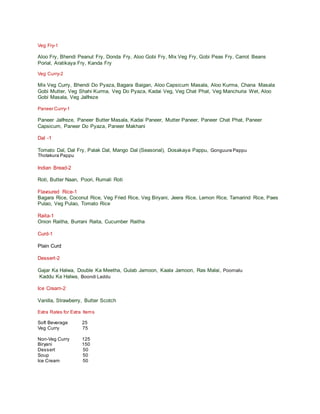 Veg Fry-1
Aloo Fry, Bhendi Peanut Fry, Donda Fry, Aloo Gobi Fry, Mix Veg Fry, Gobi Peas Fry, Carrot Beans
Porial, Aratikaya Fry, Kanda Fry
Veg Curry-2
Mix Veg Curry, Bhendi Do Pyaza, Bagara Baigan, Aloo Capsicum Masala, Aloo Kurma, Chana Masala
Gobi Mutter, Veg Shahi Kurma, Veg Do Pyaza, Kadai Veg, Veg Chat Phat, Veg Manchuria Wet, Aloo
Gobi Masala, Veg Jalfreze
Paneer Curry-1
Paneer Jalfreze, Paneer Butter Masala, Kadai Paneer, Mutter Paneer, Paneer Chat Phat, Paneer
Capsicum, Paneer Do Pyaza, Paneer Makhani
Dal -1
Tomato Dal, Dal Fry, Palak Dal, Mango Dal (Seasonal), Dosakaya Pappu, Gonguura Pappu
Thotakura Pappu
Indian Bread-2
Roti, Butter Naan, Poori, Rumali Roti
Flavoured Rice-1
Bagara Rice, Coconut Rice, Veg Fried Rice, Veg Biryani, Jeera Rice, Lemon Rice, Tamarind Rice, Paes
Pulao, Veg Pulao, Tomato Rice
Raita-1
Onion Raitha, Burrani Raita, Cucumber Raitha
Curd-1
Plain Curd
Dessert-2
Gajar Ka Halwa, Double Ka Meetha, Gulab Jamoon, Kaala Jamoon, Ras Malai, Poornalu
Kaddu Ka Halwa, Boondi Laddu
Ice Cream-2
Vanilla, Strawberry, Butter Scotch
Extra Rates for Extra Items
Soft Beverage 25
Veg Curry 75
Non-Veg Curry 125
Biryani 150
Dessert 50
Soup 50
Ice Cream 50
 
