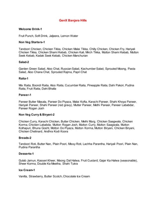 GenX Banjara Hills
Welcome Drink-1
Fruit Punch, Soft Drink, Jaljeera, Lemon Water
Non Veg Starters-1
Tandoori Chicken, Chicken Tikka, Chicken Malai Tikka, Chilly Chicken, Chicken Fry, Hariyali
Chicken Tikka, Chicken Shami Kebab, Chicken Kali, Mirch Tikka, Mutton Shami Kebab, Mutton
Seek Kebab, Kadak Seek Kebab, Chicken Manchurian
Salad-2
Garden Green Salad, Aloo Chat, Russian Salad, Kachumber Salad, Sprouted Moong, Pasta
Salad, Aloo Chana Chat, Sprouted Rajma, Papri Chat
Raita-1
Mix Raita, Boondi Raita, Aloo Raita, Cucumber Raita, Pineapple Raita, Dahi Pakori, Pudina
Raita, Fruit Raita, Dahi Bhalla
Paneer-1
Paneer Butter Masala, Paneer Do Piyaza, Malai Kofta, Karachi Paneer, Shahi Khoya Paneer,
Hariyali Paneer, Shahi Paneer (red gravy), Mutter Paneer, Methi Paneer, Paneer Lababdar,
Paneer Rogan Josh
Non Veg Curry & Biryani-2
Chicken Curry, Karachi Chicken, Butter Chicken, Methi Murg, Chicken Saagwala, Chicken
Korma, Chicken Lababda, Mutton Rogan Josh, Mutton Curry, Mutton Saagwala, Mutton
Kolhapuri, Bhuna Gosht, Motton Do Piyaza, Mutton Korma, Mutton Biryani, Chicken Biryani,
Chicken Chetinard, Andhra Kodi Koora
Breads-2
Tandoori Roti, Butter Nan, Plain Poori, Missy Roti, Lachha Parantha, Hariyali Poori, Plain Nan,
Pudina Parantha
Desserts-1
Gulab Jamun, Kasseri Kheer, Moong Dal Halwa, Fruit Custard, Gajar Ka Halwa (seasonable),
Sheer Korma, Double Ka Meetha, Shahi Tukra
Ice Cream-1
Vanilla, Strawberry, Butter Scotch, Chocolate Ice Cream
 