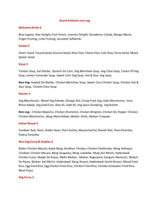 Grand Solitaire non veg
Welcome Drink-2
Blue Lagoon, Kiwi Delight, Fruit Punch, Leeches Delight, Strawberry Colada, Mango Mania,
Zinger Frizzling, Lime Frizzling, Assorted Softdrinks
Salads-3
Green Salad, Tossed Salad, Russian Salad, Aloo Chat, Chana Chat, Cole Slaw, Pasta Salad, Mixed
Sprout Salad
Soup-1
Tomato Soup, Dal Shorba, Spinach Jet Corn, Veg Manchow Soup, Veg Clear Soup, Cream Of Veg
Soup, Lemon Coriander Soup, Sweet Corn Veg Soup, Hot & Sour Veg Soup
Non Veg- Kukkad Da Shorba, Chicken Manchow Soup, Sweet Corn Chicken Soup, Chicken Hot &
Sour Soup, Chicken Clear Soup
Starter-1
Veg Manchurian, Mixed Veg Pakoda, Shangai Rol, Crispy Fried Veg, Gobi Manchurian, Hara
Bhara Kabab, Veg Gold Coin, Aloo 65, Gobi 65, Veg Spice Dumpling, Veg Bullets
Non veg – Chicken Majestic, Chicken Drumstick, Chicken Winglets, Chicken 65, Pepper Chicken,
Chicken Manchurian, Murg Malai Kebab, Mutton Giloti, Mutton Croquets
Indian Bread-3
Tandoori Roti, Naan, Butter Naan, Plain Kulcha, Masala Kulcha, Romali Roti, Plain Parantha,
Pudina Parantha
Non Veg Curry & Staples-2
Butter Chicken Masala, Kadai Murg, Kandhari Chicken, Chicken Chettinadu, Murg Kolhapur,
Tandoori Chicken Masala, Murg Saagwala, Murg Lababdar, Murg Kali Mirchi, Hyderabadi
Chicken Curry, Murgh Do Pyaza, Methi Mutton, Mutton Roganjosh, Gongura Mamsum, Mutton
Do Pyaza, Mutton Kali Mirchi, Hyderabadi Murg Biryani, Hyderabadi Gosht Biriyan, Mixed Fried
Rice, Egg Fried Rice, Egg Chicken Fried Rice, Chicken Fried Rice, Chicken Schezwan Fried Rice,
Meat Pulao
Veg Curry-1
 