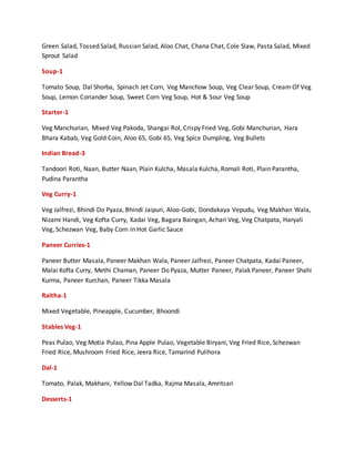 Green Salad, Tossed Salad, Russian Salad, Aloo Chat, Chana Chat, Cole Slaw, Pasta Salad, Mixed
Sprout Salad
Soup-1
Tomato Soup, Dal Shorba, Spinach Jet Corn, Veg Manchow Soup, Veg Clear Soup, Cream Of Veg
Soup, Lemon Coriander Soup, Sweet Corn Veg Soup, Hot & Sour Veg Soup
Starter-1
Veg Manchurian, Mixed Veg Pakoda, Shangai Rol, Crispy Fried Veg, Gobi Manchurian, Hara
Bhara Kabab, Veg Gold Coin, Aloo 65, Gobi 65, Veg Spice Dumpling, Veg Bullets
Indian Bread-3
Tandoori Roti, Naan, Butter Naan, Plain Kulcha, Masala Kulcha, Romali Roti, Plain Parantha,
Pudina Parantha
Veg Curry-1
Veg Jalfrezi, Bhindi Do Pyaza, Bhindi Jaipuri, Aloo-Gobi, Dondakaya Vepudu, Veg Makhan Wala,
Nizami Handi, Veg Kofta Curry, Kadai Veg, Bagara Baingan, Achari Veg, Veg Chatpata, Haryali
Veg, Schezwan Veg, Baby Corn in Hot Garlic Sauce
Paneer Curries-1
Paneer Butter Masala, Paneer Makhan Wala, Paneer Jalfrezi, Paneer Chatpata, Kadai Paneer,
Malai Kofta Curry, Methi Chaman, Paneer Do Pyaza, Mutter Paneer, Palak Paneer, Paneer Shahi
Kurma, Paneer Kurchan, Paneer Tikka Masala
Raitha-1
Mixed Vegetable, Pineapple, Cucumber, Bhoondi
Stables Veg-1
Peas Pulao, Veg Motia Pulao, Pina Apple Pulao, Vegetable Biryani, Veg Fried Rice, Schezwan
Fried Rice, Mushroom Fried Rice, Jeera Rice, Tamarind Pulihora
Dal-1
Tomato, Palak, Makhani, Yellow Dal Tadka, Rajma Masala, Amritsari
Desserts-1
 