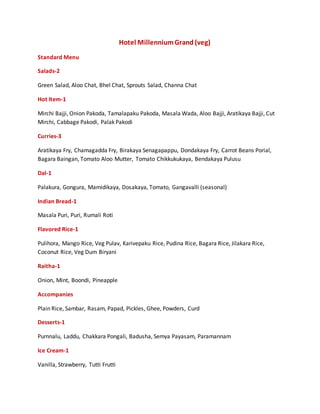 Hotel MillenniumGrand (veg)
Standard Menu
Salads-2
Green Salad, Aloo Chat, Bhel Chat, Sprouts Salad, Channa Chat
Hot Item-1
Mirchi Bajji, Onion Pakoda, Tamalapaku Pakoda, Masala Wada, Aloo Bajji, Aratikaya Bajji, Cut
Mirchi, Cabbage Pakodi, Palak Pakodi
Curries-3
Aratikaya Fry, Chamagadda Fry, Birakaya Senagapappu, Dondakaya Fry, Carrot Beans Porial,
Bagara Baingan, Tomato Aloo Mutter, Tomato Chikkukukaya, Bendakaya Pulusu
Dal-1
Palakura, Gongura, Mamidikaya, Dosakaya, Tomato, Gangavalli (seasonal)
Indian Bread-1
Masala Puri, Puri, Rumali Roti
Flavored Rice-1
Pulihora, Mango Rice, Veg Pulav, Karivepaku Rice, Pudina Rice, Bagara Rice, Jilakara Rice,
Coconut Rice, Veg Dum Biryani
Raitha-1
Onion, Mint, Boondi, Pineapple
Accompanies
Plain Rice, Sambar, Rasam, Papad, Pickles, Ghee, Powders, Curd
Desserts-1
Purnnalu, Laddu, Chakkara Pongali, Badusha, Semya Payasam, Paramannam
Ice Cream-1
Vanilla, Strawberry, Tutti Frutti
 