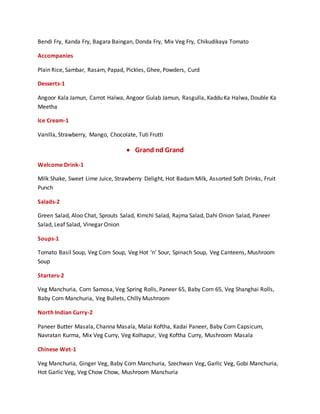 Bendi Fry, Kanda Fry, Bagara Baingan, Donda Fry, Mix Veg Fry, Chikudikaya Tomato
Accompanies
Plain Rice, Sambar, Rasam, Papad, Pickles, Ghee, Powders, Curd
Desserts-1
Angoor Kala Jamun, Carrot Halwa, Angoor Gulab Jamun, Rasgulla, Kaddu Ka Halwa, Double Ka
Meetha
Ice Cream-1
Vanilla, Strawberry, Mango, Chocolate, Tuti Frutti
 Grand nd Grand
Welcome Drink-1
Milk Shake, Sweet Lime Juice, Strawberry Delight, Hot BadamMilk, Assorted Soft Drinks, Fruit
Punch
Salads-2
Green Salad, Aloo Chat, Sprouts Salad, Kimchi Salad, Rajma Salad, Dahi Onion Salad, Paneer
Salad, Leaf Salad, Vinegar Onion
Soups-1
Tomato Basil Soup, Veg Corn Soup, Veg Hot ‘n’ Sour, Spinach Soup, Veg Canteens, Mushroom
Soup
Starters-2
Veg Manchuria, Corn Samosa, Veg Spring Rolls, Paneer 65, Baby Corn 65, Veg Shanghai Rolls,
Baby Corn Manchuria, Veg Bullets, Chilly Mushroom
North Indian Curry-2
Paneer Butter Masala, Channa Masala, Malai Koftha, Kadai Paneer, Baby Corn Capsicum,
Navratan Kurma, Mix Veg Curry, Veg Kolhapur, Veg Koftha Curry, Mushroom Masala
Chinese Wet-1
Veg Manchuria, Ginger Veg, Baby Corn Manchuria, Szechwan Veg, Garlic Veg, Gobi Manchuria,
Hot Garlic Veg, Veg Chow Chow, Mushroom Manchuria
 