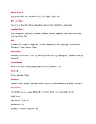 Indian Bread-3
Roti, Rumali Roti, Puri, Paratha/Kulcha, Baby Naan, Masala Puri
Flavored Rice-1
Veg Biryani, Baby Corn Biryani, Peas Pulav, Paneer Pulav, Gobi Pulav, Veg Pulao
Noodles/Rice-1
Veg Soft Noodles, Veg Hakka Noodles, Szechwan Noodles, Veg Fried Rice, Paneer Fried Rice,
Szechwan Fried Rice
Dal-1
Dal Makhani, Palak Dal, Mango Dal, Dal Tadka, Moong Dal, Dosakaya Pappu, Navratan Dal,
Beerakaya Pappu, Tomato Pappu
Dry Curries-1
Bendi Fry, Beans Porial, Kanda Fry, Alu Fry, Chamagadda Fry, Mix Veg Fry, Donda Fry, Gobi Fry,
Bringal Fry
Accompanies
Plain Rice, Sambar, Rasam, Papad, 3 Pickles, Ghee, Powders, Curd
Raitha-1
Onion, Mix Veg, Pudina
Desserts-1
Angoor Jamun, Angoor Kala Jamun, Laddu, Rasgulla, Double Ka Meetha, Kovapuri, Rasmalai
Ice Cream-1
Vanilla, Strawberry, Mango, Chocolate, Tuti Frutti, Pista, Fruit Salad, Butter Scotch
Extra Items
Veg Starter, Curry =30
Fruit Punch = 25
Paneer, Mushroom, Babycorn = 30
 