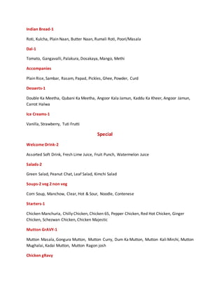 Indian Bread-1
Roti, Kulcha, Plain Naan, Butter Naan, Rumali Roti, Poori/Masala
Dal-1
Tomato, Gangavalli, Palakura, Dosakaya, Mango, Methi
Accompanies
Plain Rice, Sambar, Rasam, Papad, Pickles, Ghee, Powder, Curd
Desserts-1
Double Ka Meetha, Qubani Ka Meetha, Angoor Kala Jamun, Kaddu Ka Kheer, Angoor Jamun,
Carrot Halwa
Ice Creams-1
Vanilla, Strawberry, Tuti Frutti
Special
Welcome Drink-2
Assorted Soft Drink, Fresh Lime Juice, Fruit Punch, Watermelon Juice
Salads-2
Green Salad, Peanut Chat, Leaf Salad, Kimchi Salad
Soups-2 veg 2 non veg
Corn Soup, Manchow, Clear, Hot & Sour, Noodle, Contenese
Starters-1
Chicken Manchuria, Chilly Chicken, Chicken 65, Pepper Chicken, Red Hot Chicken, Ginger
Chicken, Schezwan Chicken, Chicken Majestic
Mutton GrAVY-1
Mutton Masala, Gongura Mutton, Mutton Curry, Dum Ka Mutton, Mutton Kali Mirchi, Mutton
Mughalai, Kadai Mutton, Mutton Ragon josh
Chicken gRavy
 
