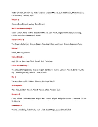 Butter Chicken, Chicken Fry, Kadai Chicken, Chicken Masala, Dum Ka Chicken, Methi Chicken,
Chicken Curry (Homely Style)
Biryani-1
Chicken Dum Biryani, Mutton Dum Biryani
North Indian Curry Veg-1
Methi Caman, Malai Koftha, Baby Corn Masala, Corn Palak, Vegetable Chatpat, Kadai Veg,
Channa Masala, Paneer Butter Masala
Flavored Rice-1
Veg Biryani, Baby Corn Biryani, Bagara Rice, Veg Pulao, Mushroom Biryani, CapsicumPulao
Raitha-1
Onion, Mix Veg, Pudina
Indian Bread-1
Roti, Kulcha, Baby Naan/Roti, Rumali Roti, Plain Naan
South Indian Curry-2
Beerakaya Chanagapappu, Bagara Baigan, Dondakaya Kurma, Vankaya Pakodi, Bendi Fry, Alu
Fry, Chammagada Fry, Tomato Chikkudukaya
Dal-1
Tomato, Gangavalli, Palakura, Mango, Dosakaya, Methi
Accompanies
Plain Rice, Sambar, Rasam, Papad, Pickles, Ghee, Powder, Curd
Desserts-2
Carrot Halwa, Kaddu Ka Kheer, Angoor Kala Jamun, Angoor Rasgulla, Qubani Ka Meetha, Double
Ka Meetha
Ice Creams-2
Vanilla, Strawberry, Tutti Frutti, Fruit Salad, Black Magic, Custard Fruit Salad
 