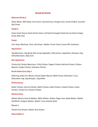 Grand nd Grand
Welcome Drinks-1
Water Melon, Milk Shake, Fruit Punch, Seasonal Juice, Orange Crush, Lemon & Mint, Assorted
Soft Drinks
Salads-3
Green Salad, Peanut Salad, Kimchi Salad, Leaf Salad, Pineapple Salad, Russian Salad, Vinegar
Onion, Bhel Chat
Soups-
Corn Soup, Manchow, Clear, Hot & Sour, Noodle, French Onion, Cream Off, Cantonese
Veg Starters
Veg Manchuria, Veg Spring Roll, Crispy Vegetable, Chilly Paneer, Veg Bullets, Schezwan Veg,
Chilly Mushroom, Baby Corn
Non Veg Starter
Chicken 65, Chicken Manchuria, Chilly Chicken, Pepper Chicken, Red Hot Chicken, Chicken
Majestic, Ginger Chicken, Schezwan Chicken
North Indian Curry Veg-1
Kadai Veg, Baby Corn Masala, Paneer Butter Masala, Methi Caman, Mushroom Curry,
Navarathan Veg, Veg Kholapuri, Veg Koftha
Chicken Gravy
Butter Chicken, Dum Ka Chicken, Methi Chicken, Kadai Chicken, Punjabi Chicken, Green
Chicken, Chicken Fry, Chicken Chatpat
Mutton Gravy
Mutton Masala, Dum Ka Mutton, Methi Mutton, Mutton Rogan Josh, Kadai Mutton, Mutton
Kali Mirchi, Gongura Mutton, Mutton Curry (Homely Style)
Biryani-1
Chicken Dum Biryani, Mutton Dum Biryani
Flavored Rice-1
 