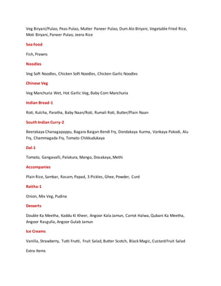 Veg Biryani/Pulao, Peas Pulao, Mutter Paneer Pulao, Dum Alo Biryani, Vegetable Fried Rice,
Moti Biryani, Paneer Pulao, Jeera Rice
Sea Food
Fish, Prawns
Noodles
Veg Soft Noodles, Chicken Soft Noodles, Chicken Garlic Noodles
Chinese Veg
Veg Manchuria Wet, Hot Garlic Veg, Baby Corn Manchuria
Indian Bread-1
Roti, Kulcha, Paratha, Baby Naan/Roti, Rumali Roti, Butter/Plain Naan
South Indian Curry-2
Beerakaya Chanagapappu, Bagara Baigan Bendi Fry, Dondakaya Kurma, Vankaya Pakodi, Alu
Fry, Chammagada Fry, Tomato Chikkudukaya
Dal-1
Tomato, Gangavalli, Palakura, Mango, Dosakaya, Methi
Accompanies
Plain Rice, Sambar, Rasam, Papad, 3 Pickles, Ghee, Powder, Curd
Raitha-1
Onion, Mix Veg, Pudina
Desserts
Double Ka Meetha, Kaddu Ki Kheer, Angoor Kala Jamun, Carrot Halwa, Qubani Ka Meetha,
Angoor Rasgulla, Angoor Gulab Jamun
Ice Creams
Vanilla, Strawberry, Tutti Frutti, Fruit Salad, Butter Scotch, Black Magic, Custard Fruit Salad
Extra Items
 
