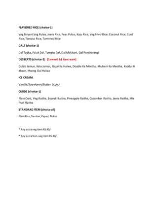 FLAVORED RICE (choice-1)
Veg Biryani,Veg Pulao, Jeera Rice, Peas Pulao, Kaju Rice, Veg Fried Rice, Coconut Rice, Curd
Rice, Tomato Rice, Tamrined Rice
DALS (choice-1)
Dal Tadka, Palak Dal, Tomato Dal, Dal Makhani, Dal Pancharangi
DESSERTS (choice-2) [1 sweet &1 ice cream]
Gulab Jamun, Kala Jamun, Gajar Ka Halwa, Double Ka Meetha, Khubani Ka Meetha, Kaddu Ki
Kheer, Moong Dal Halwa
ICE CREAM
Vanilla/Strawberry/Butter Scotch
CURDS (choice-1)
Plain Curd, Veg Raitha, Boondi Raitha, Pineapple Raitha, Cucumber Raitha, Jeera Raitha, Mix
Fruit Raitha
STANDARD ITEM (choice all)
PlainRice, Sambar,Papad,Pickle
* AnyextravegitemRS.45/-
* AnyextraNon-vegitemRS.80/-
 