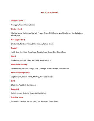 Hotel Lotus Grand
Welcome Drink-1
Pineapple, Water Melon, Grape
Starters Veg-1
Mix Veg Spring Roll, Crispy Veg Salt Pepper, Crispy Chilli Potato, Veg Manchurian Dry, Baby Corn
Manchurian
Non Veg Starter-1
Chicken 65, Tandoori Tikka, Chilly Chicken, Talwar Kebab
Soups-1
Hot & Sour Veg, Mow Chow Soup, Tomato Soup, Sweet Corn Clears Soup
Rice-2
Chicken Biryani, Veg Pulav, Jeera Rice, Veg Fried Rice
Main Couse non Veg-1
Chicken Curry, Dhaniya Murgh, Dum Ka Murgh, Butter Chicken, Kadai Chicken
Main Course Veg Curry-1
Veg Kolhapuri, Nizami Handi, Mix Veg, Aloo Gobi Masala
Dal-1
Ghati Dal, Palak Dal, Dal Makhani
Desserts-1
Gulaab Jamun, Gajjar Ka Halwa, Kaddu Ki Kheer
Standard Items
Steam Rice, Sambar, Rasam, Plain Curd & Pappad, Green Salad
 
