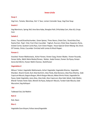 Inner circle
Soup-1
Veg Corn, Tomato, Manchow, Hot ‘n’ Sour, Lemon Coriander Soup, Veg Clear Soup
Snack-2
Veg Manchuria, Spring Roll, Hara Bara Kaba, Shanghai Roll, Chilly Baby Corn, Aloo 65, Crispy
Corn
Salads-2
Green, Tossed Diced Kachumber, Green Sprout, Three Beans, Chole Chat, Diced Aloo Chat,
Rajma Chat, Papri Chat, Fruit Chat, Cucumber Yoghurt, Russian, Chole Slaw, Hawaiian, Pasta,
Grated Carrot, Sauteed Lacha Pyaz, Corn Green Pepper, House Special-Green Moong Dal, Dices
Of Tomato, Onion, Cucumber Enriched with Lemon & Black Pepper.
Paneer-1
Gravited: Paneer Makhanwala, Achari Paneer, Paneer Saag, Paneer Mutter, Paneer Pasanda,
Paneer Kofta, Methi Malai Mutter/Paneer, Mutter, Kadai Paneer, Paneer Do Pyaza, Paneer
Dania Kali Mirchi, Paneer Methi Chaman, ShahiPaneer
Vegetables-2
Milouni Tarkari, Vegetable Makhanwala, Achari Vegetable, Vegetable Khorma, Vegetable
Khandari, Nizami Hundi, Dum Aloo Kashmiri, Aloo Palak, Aloo Banarasi, Aloo Peas Khorma, Gobi
CapsicumMasala, Bagara Baigan, Mirchi Baigan Masala, Makai Shimla Palak, Vegetable Do
Pyaza, Kadai Vegetable, Jeera Aloo, Aloo Gobi, Aloo Capsicum, Aloo Gobi Adraki, Gobi Mutter,
Bhendi Tomato Home Style, Bhendi Do Pyaza, Babycorn Masala, Tandori Gobi Masala, Gobi
Mussalam, Veg Kohlapuri
Dal
Tadkewali Dal, Dal Makhni
Roti-2
Roti, Naan
Rice-1
Vegetable Dum Biryani, Pullao-Jeera/Vegetable
 