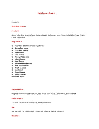 Hotel central park
Economic
Welcome Drink-1
Salads-2
GreenSalad,FourSeasonsSalad,Macaroni salad,Kachumbersalad, Tossedsalad,AlooChaat,Chana
Chaat,Papdi Chaat
VegCurries-2
 Vegetable ChettinnadKadai vegetables
 Navarathan korma
 Vegetable Lasagna
 Nizami handi
 Aloo mutter
 Mixvegetable curry
 Rajula Khorma
 Aloo Khorma
 Nilgiri vegetable korma
 Dum Aloo Banarasi
 Mirchi ka salan
 Kadai sabzi
 Chana Masala
 Baghara Baigan
Bhendi Do Pyaza
Flavored Rice-1
VegetableBiryani,VegetablePulao,PeasPulao,JeeraPulao,CoconutRice,BisibelaBhath
Indian Bread-2
Tandoori Roti,Naan(Butter/ Plain),Tandoori Paratha
Dal
Dal Makhani , Dal Pancharangi,TomatoDal,PalakDal, Yellow Dal Tadka
Desserts-1
 
