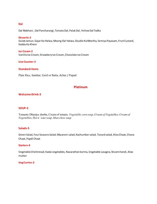 Dal
Dal Makhani , Dal Pancharangi,TomatoDal,PalakDal, Yellow Dal Tadka
Desserts-2
GulabJamun,Gajar Ka Halwa,Moong Dal Halwa,Double KaMeetha,SemiyaPayasam, FruitCustard,
KadduKa Kheer
Ice Cream-2
VanillaIce Cream,StrawberyIce Cream,Chocolate Ice Cream
Live Counter-2
Standard items
Plain Rice, Sambar, Curd or Raita, Achar / Papad
Platinum
Welcome Drink-3
SOUP-2
Tomaoto Dhaniya shorba, Cream of tomato, Vegetable corn soup, Creamof Vegetables, Creamof
Vegetables, Hot n` soursoup,Man chow soup
Salads-5
GreenSalad,FourSeasonsSalad,Macaroni salad,Kachumbersalad, Tossed salad,AlooChaat,Chana
Chaat,Papdi Chaat
Starters-4
VegetableChettinnad, Kadai vegetables,Navarathankorma,Vegetable Lasagna,Nizamihandi,Aloo
mutter
VegCurries-2
 