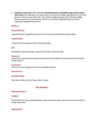  Vegetable Chettinnad,Kadai vegetables,Navarathankorma, Vegetable Lasagna,Nizami handi,
Aloo mutter,Mix vegetable curry,RajulaKhorma,AlooKhorma, Nilgiri vegetable korma,DumAloo
Banarasi,Mirchi ka salan,Kadai sabzi, ChanaMasala, Baghara Baigan, Bhendi DoPyaza,Gobi
Mutter,AlooGobi Fry,Bhindi Jaipuri, BhindiFry,Sukhi Gobi, Vegetable Poriyal,Szechwan
vegetables,Vegetable Sweet&sour
Paneer-1
Flavored Rice-2
VegetableBiryani,VegetablePulao,PeasPulao,JeeraPulao,CoconutRice,BisibelaBhath
Indian Bread-5
Tandoori Roti,Naan(Butter/ Plain),Tandoori Paratha
Dal
Dal Makhani , Dal Pancharangi,TomatoDal,PalakDal, Yellow Dal Tadka
Desserts-3
GulabJamun,Gajar Ka Halwa,Moong Dal Halwa,Double KaMeetha,SemiyaPayasam, FruitCustard,
KadduKa Kheer
Ice Cream-2
VanillaIce Cream,StrawberyIce Cream,Chocolate Ice Cream
Live Counter-3
Standard items
Plain Rice, Sambar, Curd or Raita, Achar / Papad
Non Veg Menu
Welcome Drink-1
Salads-2
GreenSalad,FourSeasonsSalad,Macaroni salad,Kachumbersalad,Tossedsalad,AlooChaat,Chana
Chaat,Papdi Chaat
Veg Curries-2
 