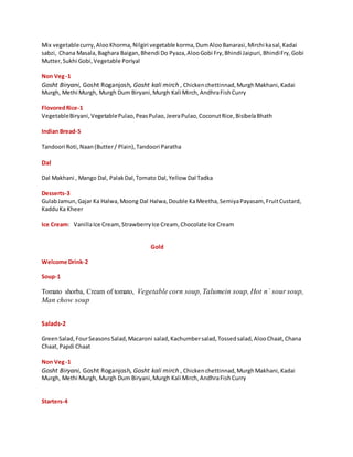 Mix vegetablecurry,AlooKhorma,Nilgiri vegetable korma,DumAlooBanarasi,Mirchi kasal,Kadai
sabzi, Chana Masala,Baghara Baigan,Bhendi Do Pyaza,AlooGobi Fry,Bhindi Jaipuri,BhindiFry,Gobi
Mutter,Sukhi Gobi,Vegetable Poriyal
Non Veg-1
Gosht Biryani, Gosht Roganjosh, Gosht kali mirch , Chickenchettinnad,MurghMakhani,Kadai
Murgh, Methi Murgh, Murgh Dum Biryani,Murgh Kali Mirch,AndhraFishCurry
FlovoredRice-1
VegetableBiryani,VegetablePulao,PeasPulao,JeeraPulao,CoconutRice,BisibelaBhath
Indian Bread-5
Tandoori Roti,Naan(Butter/ Plain),Tandoori Paratha
Dal
Dal Makhani , Mango Dal, PalakDal,Tomato Dal,Yellow Dal Tadka
Desserts-3
GulabJamun,Gajar Ka Halwa,Moong Dal Halwa,Double KaMeetha,SemiyaPayasam, FruitCustard,
KadduKa Kheer
Ice Cream: VanillaIce Cream,StrawberryIce Cream, Chocolate Ice Cream
Gold
Welcome Drink-2
Soup-1
Tomato shorba, Cream of tomato, Vegetable corn soup, Talumein soup, Hot n` sour soup,
Man chow soup
Salads-2
GreenSalad,FourSeasonsSalad,Macaroni salad,Kachumbersalad,Tossedsalad,AlooChaat,Chana
Chaat,Papdi Chaat
Non Veg-1
Gosht Biryani, Gosht Roganjosh, Gosht kali mirch , Chickenchettinnad,MurghMakhani,Kadai
Murgh, Methi Murgh, Murgh Dum Biryani,Murgh Kali Mirch,AndhraFishCurry
Starters-4
 