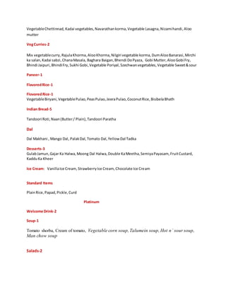 VegetableChettinnad, Kadai vegetables,Navarathankorma,Vegetable Lasagna,Nizamihandi,Aloo
mutter
VegCurries-2
Mix vegetablecurry,RajulaKhorma, AlooKhorma, Nilgiri vegetable korma,DumAlooBanarasi,Mirchi
ka salan, Kadai sabzi,ChanaMasala, Baghara Baigan,Bhendi DoPyaza, Gobi Mutter,AlooGobi Fry,
Bhindi Jaipuri,BhindiFry,Sukhi Gobi,Vegetable Poriyal,Szechwanvegetables, Vegetable Sweet&sour
Paneer-1
FlavoredRice-1
FlovoredRice-1
VegetableBiryani,VegetablePulao,PeasPulao,JeeraPulao,CoconutRice,BisibelaBhath
Indian Bread-5
Tandoori Roti,Naan(Butter/ Plain),Tandoori Paratha
Dal
Dal Makhani , Mango Dal, PalakDal,Tomato Dal,Yellow Dal Tadka
Desserts-3
GulabJamun,Gajar Ka Halwa,Moong Dal Halwa,Double KaMeetha,SemiyaPayasam, FruitCustard,
KadduKa Kheer
Ice Cream: VanillaIce Cream,StrawberryIce Cream, Chocolate Ice Cream
Standard Items
PlainRice,Papad,Pickle,Curd
Platinum
Welcome Drink-2
Soup-1
Tomato shorba, Cream of tomato, Vegetable corn soup, Talumein soup, Hot n` sour soup,
Man chow soup
Salads-2
 