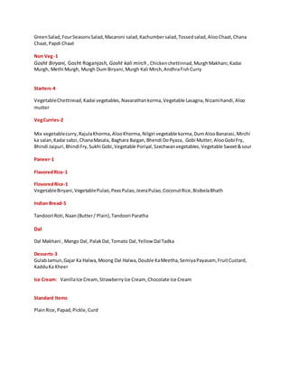 GreenSalad,FourSeasonsSalad,Macaroni salad,Kachumbersalad,Tossedsalad,AlooChaat,Chana
Chaat,Papdi Chaat
Non Veg-1
Gosht Biryani, Gosht Roganjosh, Gosht kali mirch , Chickenchettinnad,MurghMakhani,Kadai
Murgh, Methi Murgh, Murgh Dum Biryani,Murgh Kali Mirch,AndhraFishCurry
Starters-4
VegetableChettinnad, Kadai vegetables,Navarathankorma,Vegetable Lasagna,Nizamihandi,Aloo
mutter
VegCurries-2
Mix vegetablecurry,RajulaKhorma, AlooKhorma, Nilgiri vegetable korma,DumAlooBanarasi,Mirchi
ka salan, Kadai sabzi,ChanaMasala, Baghara Baigan,Bhendi DoPyaza, Gobi Mutter,AlooGobi Fry,
Bhindi Jaipuri,BhindiFry,Sukhi Gobi,Vegetable Poriyal,Szechwanvegetables, Vegetable Sweet&sour
Paneer-1
FlavoredRice-1
FlovoredRice-1
VegetableBiryani,VegetablePulao,PeasPulao,JeeraPulao,CoconutRice,BisibelaBhath
Indian Bread-5
Tandoori Roti,Naan(Butter/ Plain),Tandoori Paratha
Dal
Dal Makhani , Mango Dal, PalakDal,Tomato Dal,Yellow Dal Tadka
Desserts-3
GulabJamun,Gajar Ka Halwa,Moong Dal Halwa,Double KaMeetha,SemiyaPayasam, FruitCustard,
KadduKa Kheer
Ice Cream: VanillaIce Cream,StrawberryIce Cream, Chocolate Ice Cream
Standard Items
PlainRice,Papad,Pickle,Curd
 