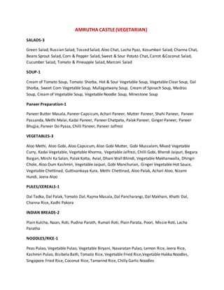 AMRUTHA CASTLE(VEGETARIAN)
SALADS-3
Green Salad, Russian Salad, Tossed Salad, Aloo Chat, Lacha Pyaz, Kosumbari Salad, Channa Chat,
Beans Sprout Salad, Corn & Pepper Salad, Sweet & Sour Potato Chat, Carrot &Coconut Salad,
Cucumber Salad, Tomato & Pineapple Salad, Marconi Salad
SOUP-1
Cream of Tomato Soup, Tomato Shorba, Hot & Sour Vegetable Soup, Vegetable Clear Soup, Dal
Shorba, Sweet Corn Vegetable Soup, Mullagatwany Soup, Cream of Spinach Soup, Madras
Soup, Cream of Vegetable Soup, Vegetable Noodle Soup, Minestone Soup
Paneer Preparation-1
Paneer Butter Masala, Paneer Capsicum, Achari Paneer, Mutter Paneer, Shahi Paneer, Paneer
Passanda, Methi Malai, Kadai Paneer, Paneer Chatpata, Palak Paneer, Ginger Paneer, Paneer
Bhujjia, Paneer Do Pyaza, Chilli Paneer, Paneer Jalfrezi
VEGETABLES-3
Aloo Methi, Aloo Gobi, Aloo Capsicum, Aloo Gobi Mutter, Gobi Mussalam, Mixed Vegetable
Curry, Kadai Vegetable, Vegetable Khorma, Vegetable Jalfrezi, Chilli Gobi, Bhendi Jaipuri, Begara
Baigan, Mirchi Ka Salan, Palak Kotta, Avial, Dhani Wall Bhindi, Vegetable Makhanwalla, Dhingri
Chole, Aloo Dum Kashmiri, Vegetable Jaipuri, Gobi Manchurian, Ginger Vegetable Hot Sauce,
Vegetable Chettinad, Guttivankaya Kura, Methi Chettinad, Aloo Palak, Achari Aloo, Nizami
Hundi, Jeera Aloo
PULES/CEREALS-1
Dal Tadka, Dal Palak, Tomato Dal, Rajma Masala, Dal Pancharangi, Dal Makhani, Khatti Dal,
Channa Rice, Kadhi Pakora
INDIAN BREADS-2
Plain Kulcha, Naan, Roti, Pudina Parath, Rumali Roti, Plain Parata, Poori, Missie Roti, Lacha
Paratha
NOODLES/RICE-1
Peas Pulao, Vegetable Pulao, Vegetable Biryani, Navaratan Pulao, Lemon Rice, Jeera Rice,
Kashmiri Pulao, Bisibela Bath, Tomato Rice, Vegetable Fried Rice,Vegetable Hakka Noodles,
Singapore Fried Rice, Coconut Rice, Tamarind Rice, Chilly Garlic Noodles
 