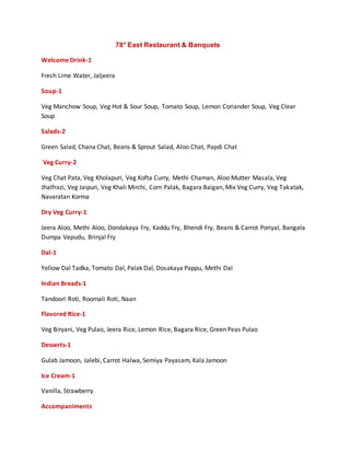 78° East Restaurant & Banquets
Welcome Drink-1
Fresh Lime Water, Jaljeera
Soup-1
Veg Manchow Soup, Veg Hot & Sour Soup, Tomato Soup, Lemon Coriander Soup, Veg Clear
Soup
Salads-2
Green Salad, Chana Chat, Beans & Sprout Salad, Aloo Chat, Papdi Chat
Veg Curry-2
Veg Chat Pata, Veg Kholapuri, Veg Kofta Curry, Methi Chaman, Aloo Mutter Masala, Veg
Jhalfrazi, Veg Jaipuri, Veg Khali Mirchi, Corn Palak, Bagara Baigan, Mix Veg Curry, Veg Takatak,
Navaratan Korma
Dry Veg Curry-1
Jeera Aloo, Methi Aloo, Dondakaya Fry, Kaddu Fry, Bhendi Fry, Beans & Carrot Poriyal, Bangala
Dumpa Vepudu, Brinjal Fry
Dal-1
Yellow Dal Tadka, Tomato Dal, Palak Dal, Dosakaya Pappu, Methi Dal
Indian Breads-1
Tandoori Roti, Roomali Roti, Naan
Flavored Rice-1
Veg Biryani, Veg Pulao, Jeera Rice, Lemon Rice, Bagara Rice, Green Peas Pulao
Desserts-1
Gulab Jamoon, Jalebi, Carrot Halwa, Semiya Payasam, Kala Jamoon
Ice Cream-1
Vanilla, Strawberry
Accompaniments
 