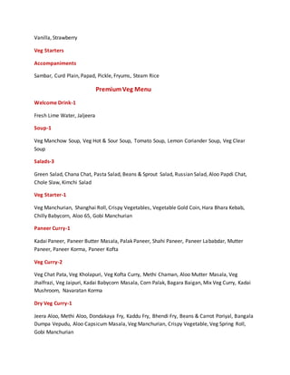Vanilla, Strawberry
Veg Starters
Accompaniments
Sambar, Curd Plain, Papad, Pickle, Fryums, Steam Rice
PremiumVeg Menu
Welcome Drink-1
Fresh Lime Water, Jaljeera
Soup-1
Veg Manchow Soup, Veg Hot & Sour Soup, Tomato Soup, Lemon Coriander Soup, Veg Clear
Soup
Salads-3
Green Salad, Chana Chat, Pasta Salad, Beans & Sprout Salad, Russian Salad, Aloo Papdi Chat,
Chole Slaw, Kimchi Salad
Veg Starter-1
Veg Manchurian, Shanghai Roll, Crispy Vegetables, Vegetable Gold Coin, Hara Bhara Kebab,
Chilly Babycorn, Aloo 65, Gobi Manchurian
Paneer Curry-1
Kadai Paneer, Paneer Butter Masala, Palak Paneer, Shahi Paneer, Paneer Lababdar, Mutter
Paneer, Paneer Korma, Paneer Kofta
Veg Curry-2
Veg Chat Pata, Veg Kholapuri, Veg Kofta Curry, Methi Chaman, Aloo Mutter Masala, Veg
Jhalfrazi, Veg Jaipuri, Kadai Babycorn Masala, Corn Palak, Bagara Baigan, Mix Veg Curry, Kadai
Mushroom, Navaratan Korma
Dry Veg Curry-1
Jeera Aloo, Methi Aloo, Dondakaya Fry, Kaddu Fry, Bhendi Fry, Beans & Carrot Poriyal, Bangala
Dumpa Vepudu, Aloo Capsicum Masala, Veg Manchurian, Crispy Vegetable, Veg Spring Roll,
Gobi Manchurian
 