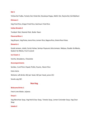 Dal-1
Yellow Dal Tadka, Tomato Dal, Palak Dal, Dosakaya Pappu, Methi Dal, Rajma Dal, Dal Makhani
Chinese-1
Veg Fried Rice, Ginger Fried Rice, Szechuan Fried Rice
Indian Breads-2
Tandoori Roti, Roomali Roti, Butter Naan
Flavored Rice-1
Veg Biryani, Veg Pulao, Jeera Rice, Lemon Rice, Bagara Rice, Green Peas Pulao
Desserts-1
Gulab Jamoon, Jalebi, Carrot Halwa, Semiya Payasam, Kala Jamoon, Malpua, Double Ka Meeta,
Qubani Ka Meeta, Fruit Custard
Ice Cream-1
Vanilla, Strawberry, Chocolate
Accompaniments
Sambar, Curd Plain, Papad, Pickle, Fryums, Steam Rice
Extra items
Welome soft drinks-20/-per head, 30/-per head, juices 25/-
Snacks veg 30/-
NonVeg
Welcome Drink-1
Fresh Lime Water, Jaljeera
Soup-1
Veg Manchow Soup, Veg Hot & Sour Soup, Tomato Soup, Lemon Coriander Soup, Veg Clear
Soup
Salads-2
 